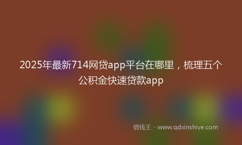 2025年最新714网贷app平台在哪里，梳理五个公积金快速贷款app