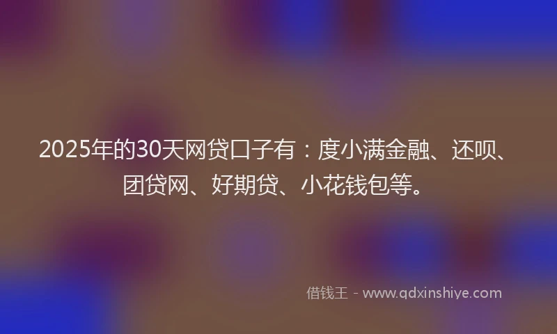 2025年的30天网贷口子有：度小满金融、还呗、团贷网、好期贷、小花钱包等。