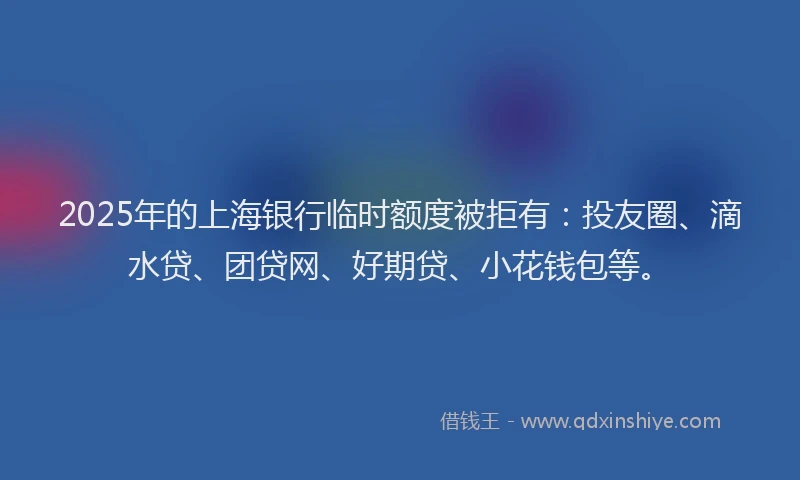 2025年的上海银行临时额度被拒有：投友圈、滴水贷、团贷网、好期贷、小花钱包等。