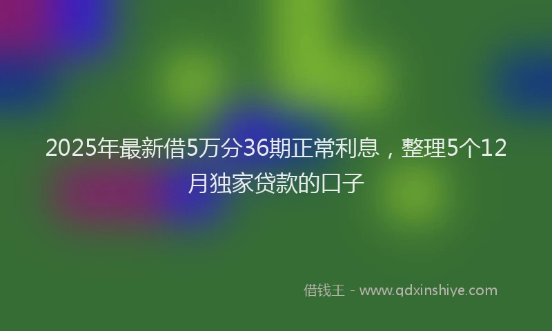 2025年最新借5万分36期正常利息，整理5个12月独家贷款的口子