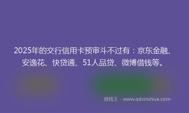 2025年的交行信用卡预审斗不过有：京东金融、安逸花、快贷通、51人品贷、微博借钱等。