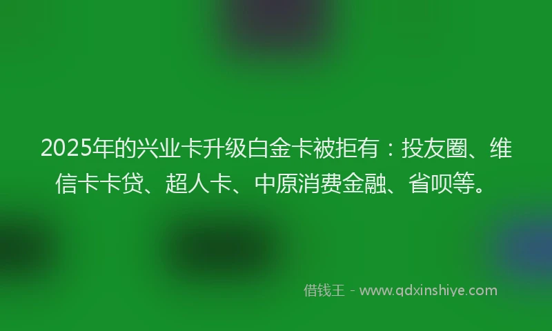 2025年的兴业卡升级白金卡被拒有：投友圈、维信卡卡贷、超人卡、中原消费金融、省呗等。