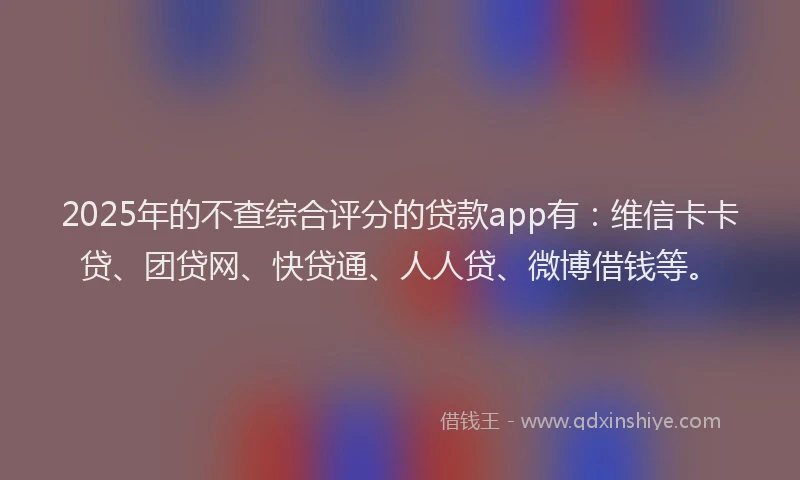 2025年的不查综合评分的贷款app有：维信卡卡贷、团贷网、快贷通、人人贷、微博借钱等。