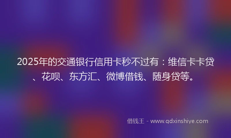2025年的交通银行信用卡秒不过有：维信卡卡贷、花呗、东方汇、微博借钱、随身贷等。