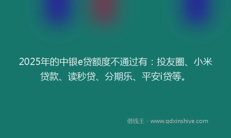 2025年的中银e贷额度不通过有：投友圈、小米贷款、读秒贷、分期乐、平安i贷等。