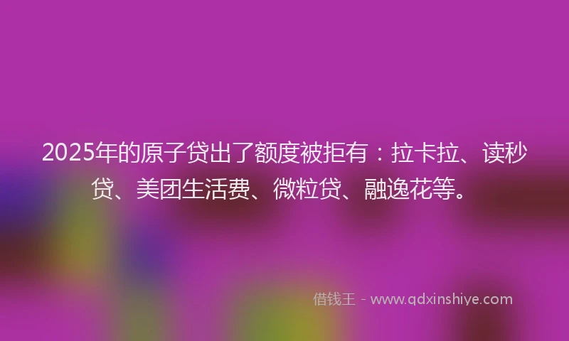 2025年的原子贷出了额度被拒有：拉卡拉、读秒贷、美团生活费、微粒贷、融逸花等。