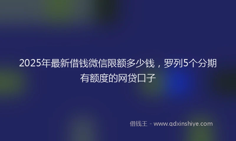 2025年最新借钱微信限额多少钱，罗列5个分期有额度的网贷口子