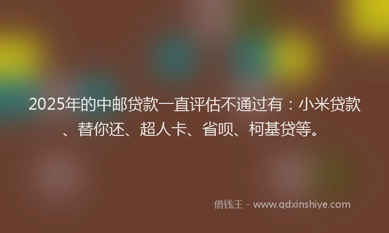 2025年的中邮贷款一直评估不通过有：小米贷款、替你还、超人卡、省呗、柯基贷等。