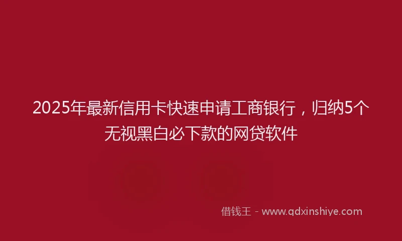 2025年最新信用卡快速申请工商银行，归纳5个无视黑白必下款的网贷软件
