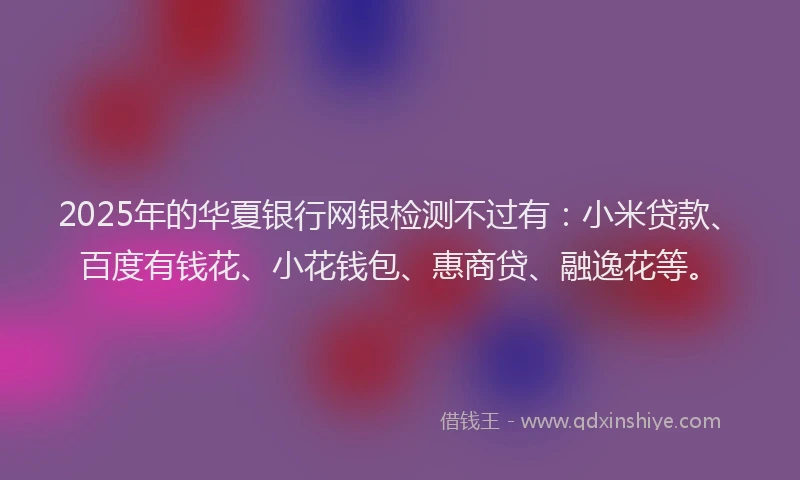 2025年的华夏银行网银检测不过有：小米贷款、百度有钱花、小花钱包、惠商贷、融逸花等。