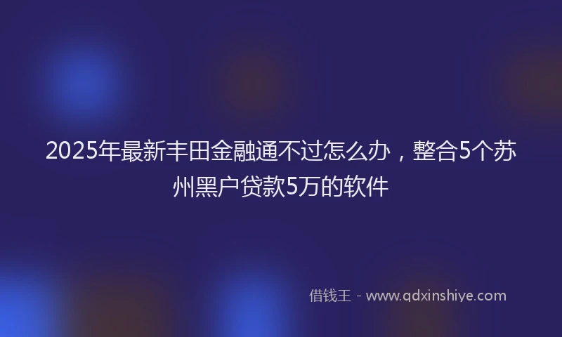 2025年最新丰田金融通不过怎么办，整合5个苏州黑户贷款5万的软件