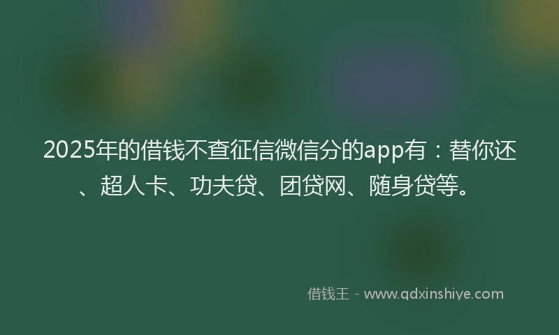 2025年的借钱不查征信微信分的app有：替你还、超人卡、功夫贷、团贷网、随身贷等。