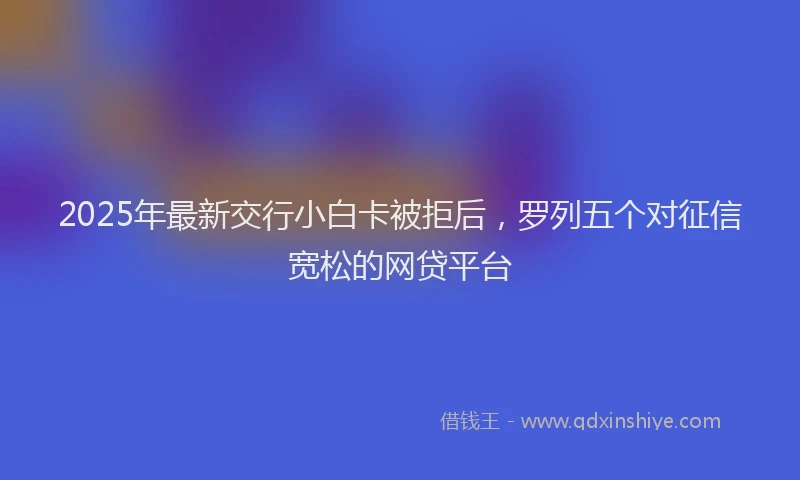 2025年最新交行小白卡被拒后，罗列五个对征信宽松的网贷平台