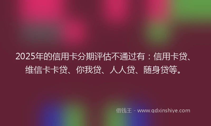 2025年的信用卡分期评估不通过有：信用卡贷、维信卡卡贷、你我贷、人人贷、随身贷等。