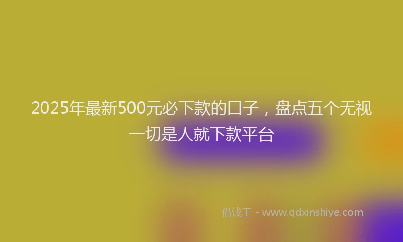 2025年最新500元必下款的口子，盘点五个无视一切是人就下款平台