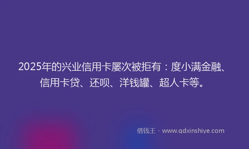 2025年的兴业信用卡屡次被拒有：度小满金融、信用卡贷、还呗、洋钱罐、超人卡等。