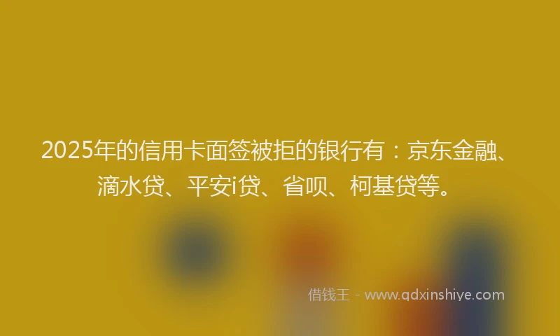 2025年的信用卡面签被拒的银行有：京东金融、滴水贷、平安i贷、省呗、柯基贷等。
