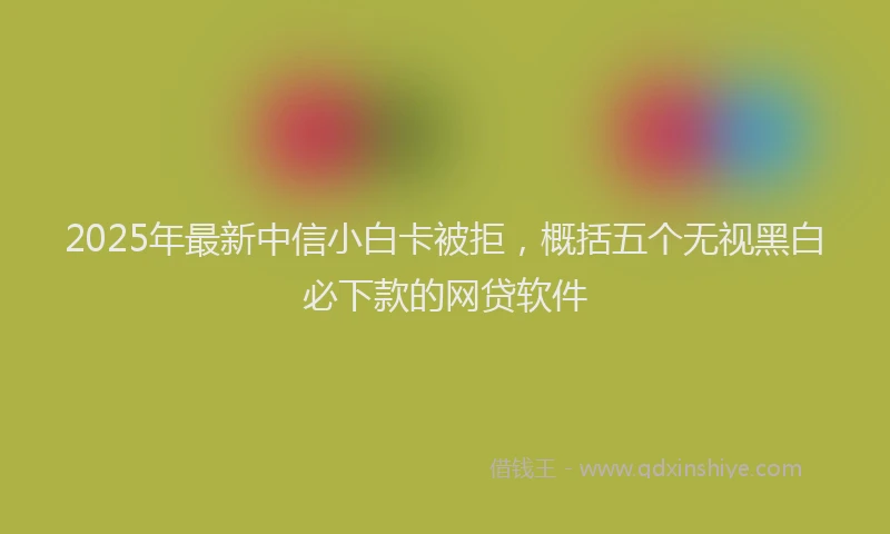 2025年最新中信小白卡被拒，概括五个无视黑白必下款的网贷软件