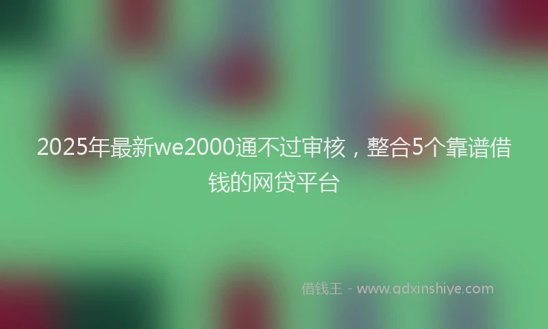2025年最新we2000通不过审核，整合5个靠谱借钱的网贷平台