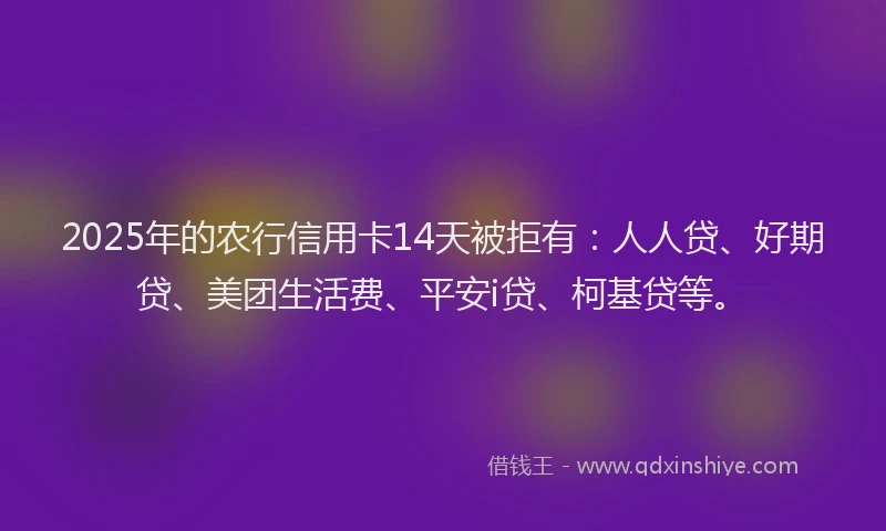 2025年的农行信用卡14天被拒有：人人贷、好期贷、美团生活费、平安i贷、柯基贷等。