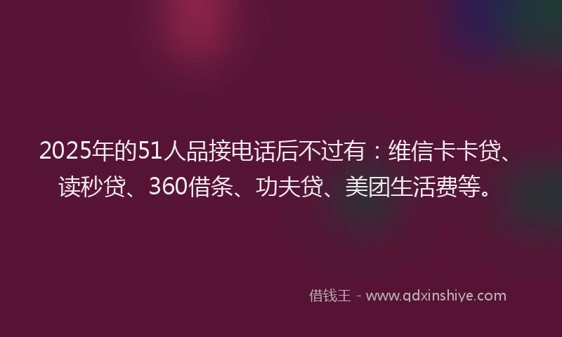 2025年的51人品接电话后不过有：维信卡卡贷、读秒贷、360借条、功夫贷、美团生活费等。