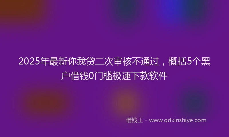 2025年最新你我贷二次审核不通过，概括5个黑户借钱0门槛极速下款软件