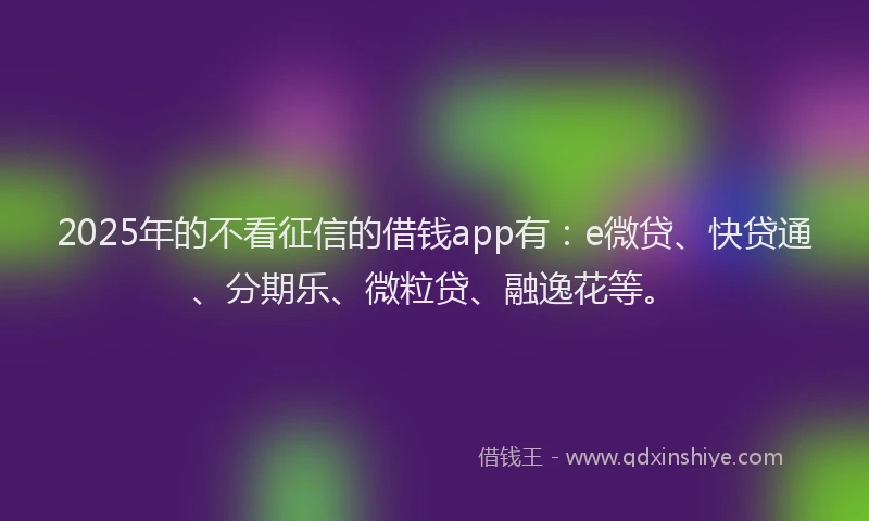 2025年的不看征信的借钱app有：e微贷、快贷通、分期乐、微粒贷、融逸花等。