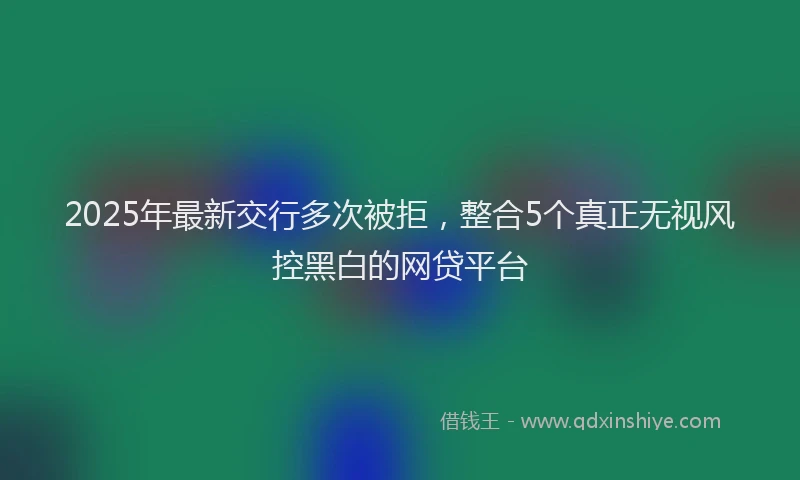 2025年最新交行多次被拒，整合5个真正无视风控黑白的网贷平台
