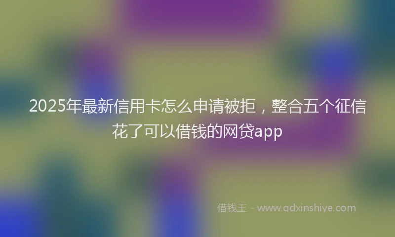2025年最新信用卡怎么申请被拒，整合五个征信花了可以借钱的网贷app
