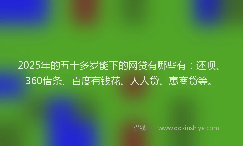 2025年的五十多岁能下的网贷有哪些有：还呗、360借条、百度有钱花、人人贷、惠商贷等。