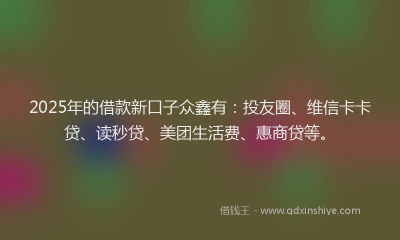 2025年的借款新口子众鑫有：投友圈、维信卡卡贷、读秒贷、美团生活费、惠商贷等。