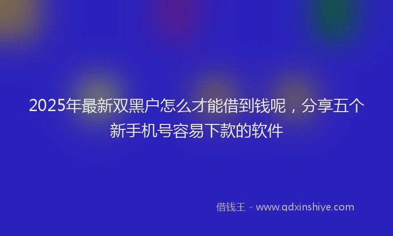 2025年最新双黑户怎么才能借到钱呢，分享五个新手机号容易下款的软件