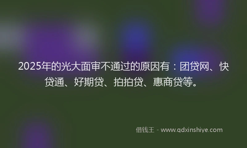 2025年的光大面审不通过的原因有：团贷网、快贷通、好期贷、拍拍贷、惠商贷等。