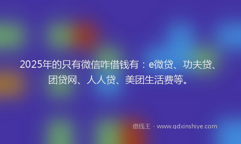 2025年的只有微信咋借钱有：e微贷、功夫贷、团贷网、人人贷、美团生活费等。