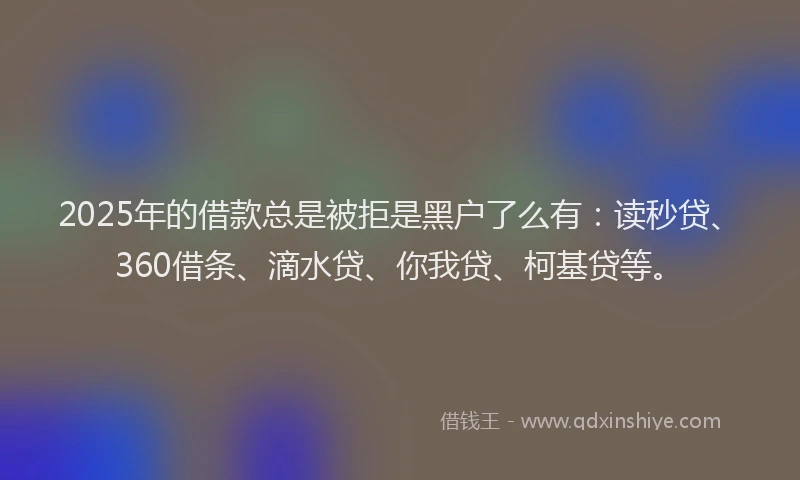 2025年的借款总是被拒是黑户了么有：读秒贷、360借条、滴水贷、你我贷、柯基贷等。