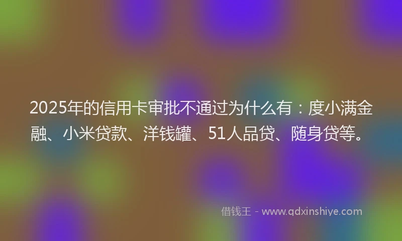2025年的信用卡审批不通过为什么有：度小满金融、小米贷款、洋钱罐、51人品贷、随身贷等。