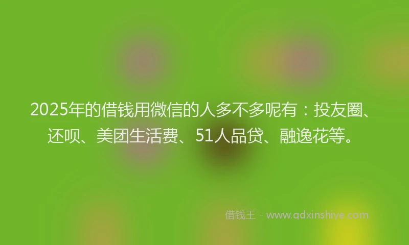 2025年的借钱用微信的人多不多呢有：投友圈、还呗、美团生活费、51人品贷、融逸花等。