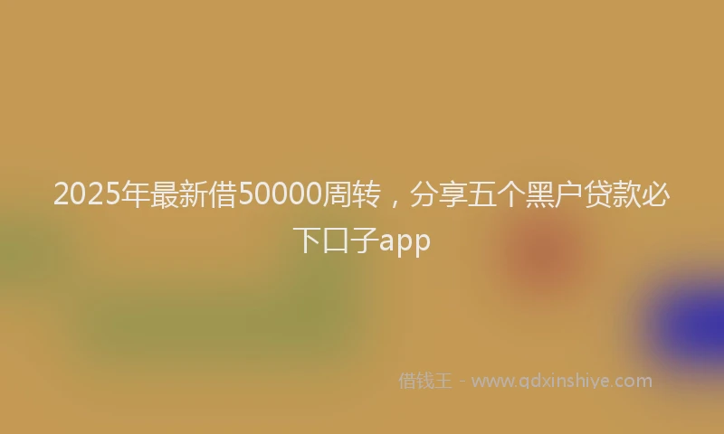 2025年最新借50000周转，分享五个黑户贷款必下口子app