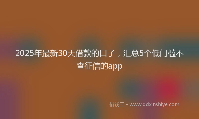 2025年最新30天借款的口子，汇总5个低门槛不查征信的app