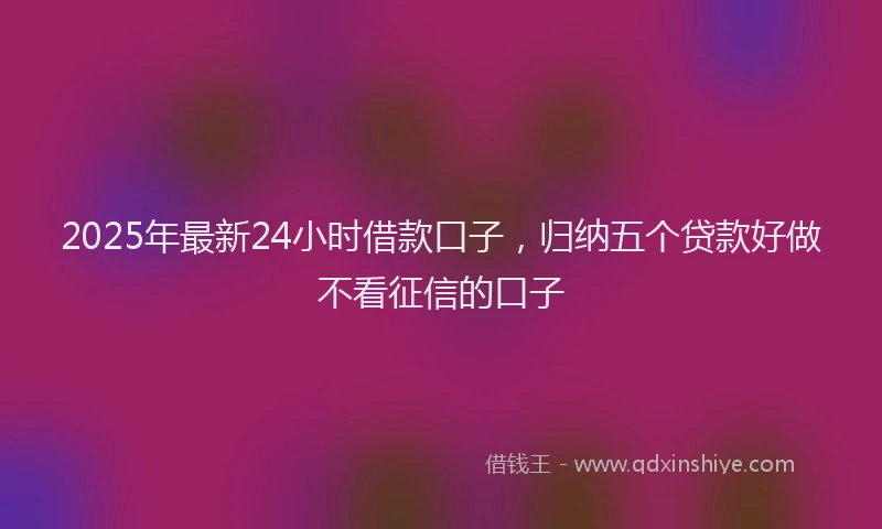 2025年最新24小时借款口子，归纳五个贷款好做不看征信的口子