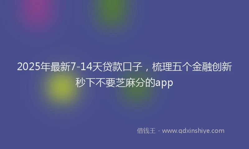 2025年最新7-14天贷款口子，梳理五个金融创新秒下不要芝麻分的app