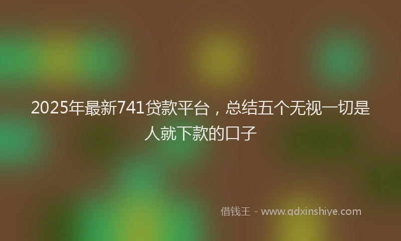 2025年最新741贷款平台，总结五个无视一切是人就下款的口子