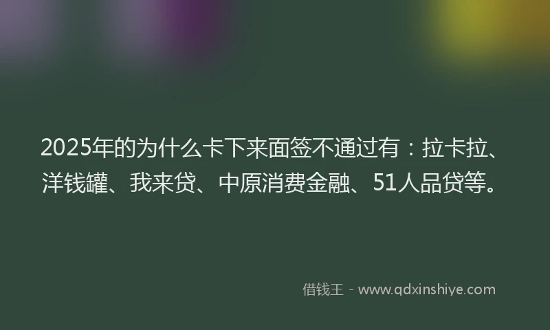 2025年的为什么卡下来面签不通过有：拉卡拉、洋钱罐、我来贷、中原消费金融、51人品贷等。