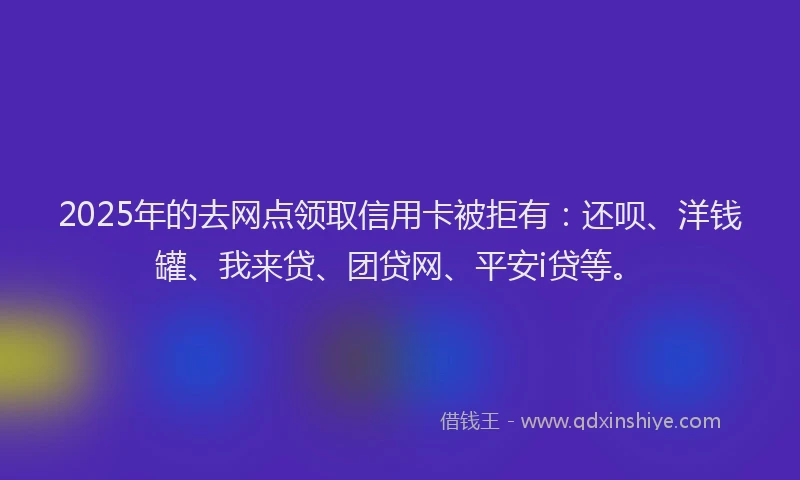2025年的去网点领取信用卡被拒有：还呗、洋钱罐、我来贷、团贷网、平安i贷等。
