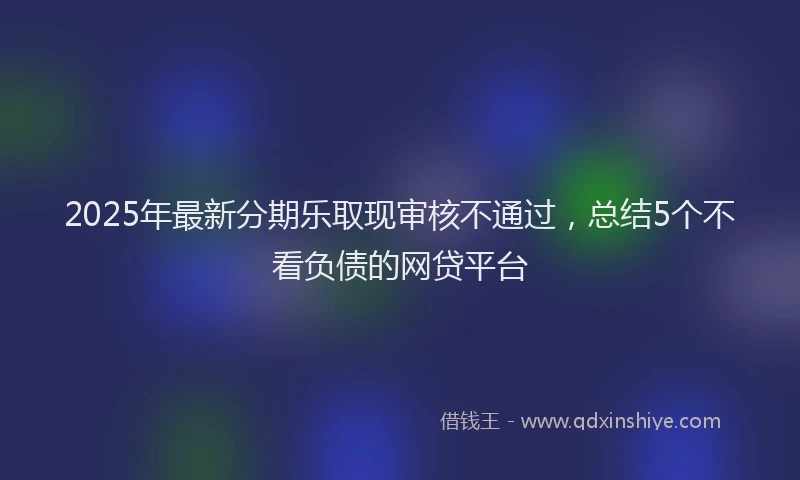 2025年最新分期乐取现审核不通过，总结5个不看负债的网贷平台