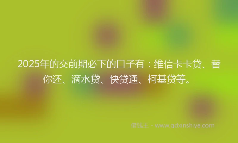2025年的交前期必下的口子有：维信卡卡贷、替你还、滴水贷、快贷通、柯基贷等。