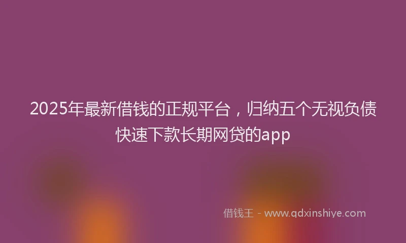 2025年最新借钱的正规平台，归纳五个无视负债快速下款长期网贷的app