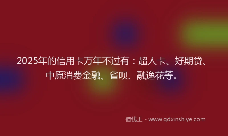 2025年的信用卡万年不过有：超人卡、好期贷、中原消费金融、省呗、融逸花等。