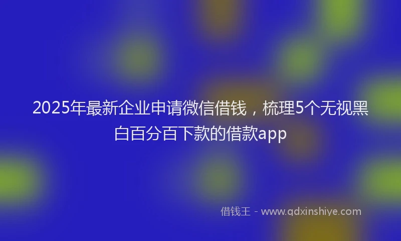 2025年最新企业申请微信借钱，梳理5个无视黑白百分百下款的借款app