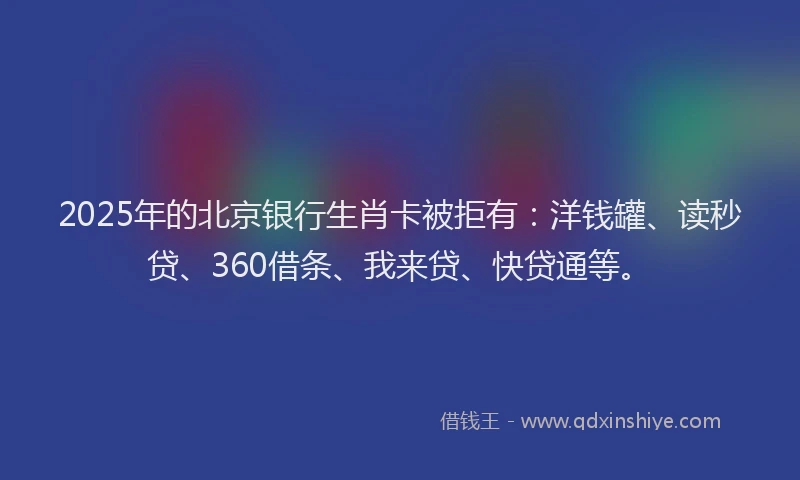 2025年的北京银行生肖卡被拒有：洋钱罐、读秒贷、360借条、我来贷、快贷通等。